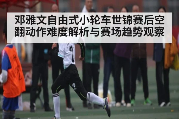 邓雅文自由式小轮车世锦赛后空翻动作难度解析与赛场趋势观察